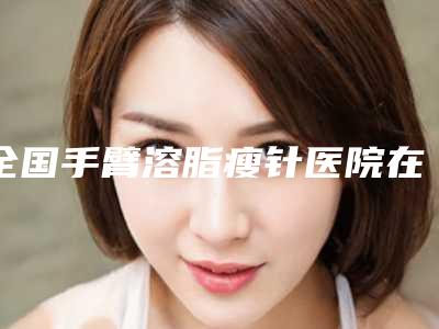 全国手臂溶脂瘦针医院在榜名单前二十佳口碑实力俱佳-凭实力冲进榜一