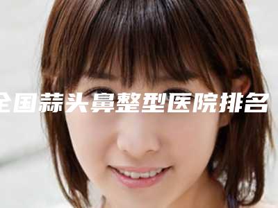 全国蒜头鼻整型医院排名top20哪个服务比较好-排行榜前三私立领衔