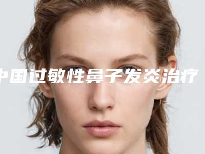 中国过敏性鼻子发炎治疗医院排行榜:过敏性鼻子发炎治疗医院top50新版公布