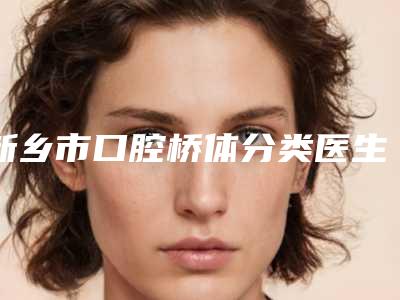 新乡市口腔桥体分类医生排行前十名哪几位效果赞-新乡市口腔桥体分类口腔医生