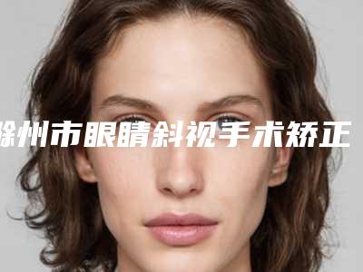 滁州市眼睛斜视手术矫正医院排行前十稳住(滁州兰积医疗美容整形诊所这几家备受美誉)