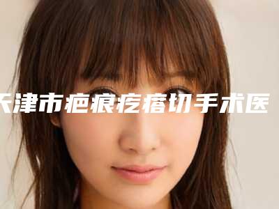 天津市疤痕疙瘩切手术医院哪个比较好-天津熙朵丽尊医疗美容门诊部实力很nice